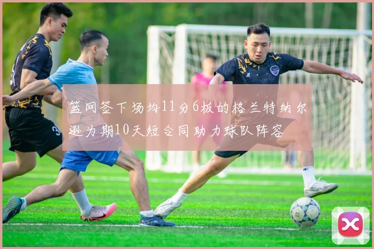 篮网签下场均11分6板的格兰特纳尔逊为期10天短合同助力球队阵容