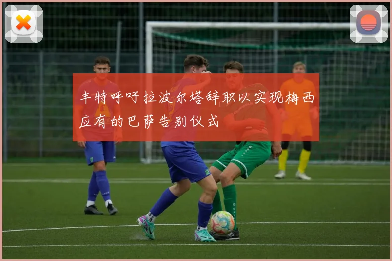 丰特呼吁拉波尔塔辞职以实现梅西应有的巴萨告别仪式