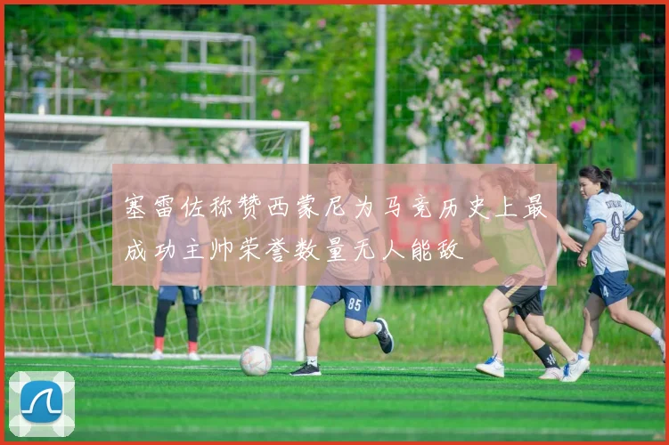 塞雷佐称赞西蒙尼为马竞历史上最成功主帅荣誉数量无人能敌