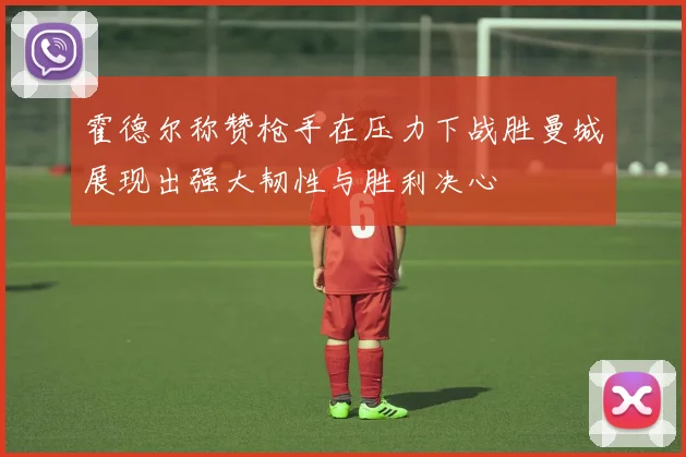 霍德尔称赞枪手在压力下战胜曼城展现出强大韧性与胜利决心