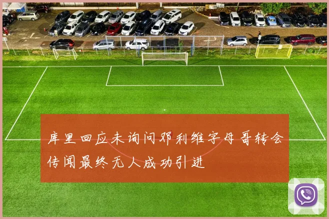 库里回应未询问邓利维字母哥转会传闻最终无人成功引进