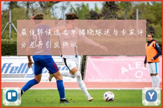 最佳阵候选名单揭晓球迷与专家评分差异引发热议
