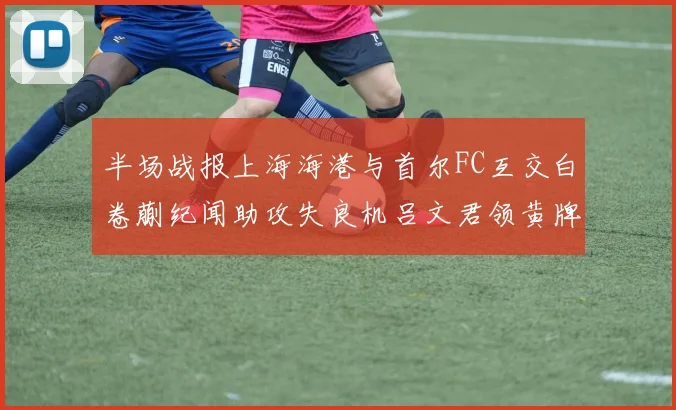 半场战报上海海港与首尔FC互交白卷蒯纪闻助攻失良机吕文君领黄牌