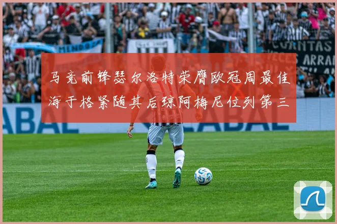 马竞前锋瑟尔洛特荣膺欧冠周最佳海于格紧随其后琼阿梅尼位列第三