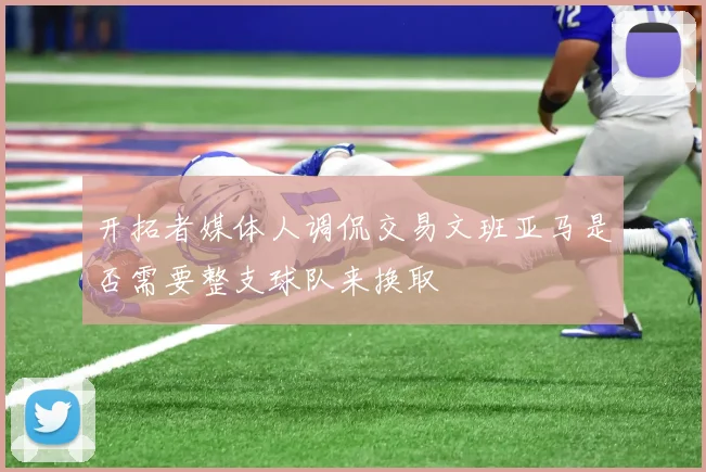 开拓者媒体人调侃交易文班亚马是否需要整支球队来换取