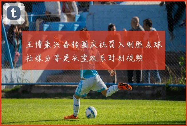 王博豪兴奋转圈庆祝罚入制胜点球社媒分享更衣室欢乐时刻视频