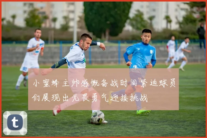 小蜜蜂主帅感慨备战时间紧迫球员们展现出无畏勇气迎接挑战