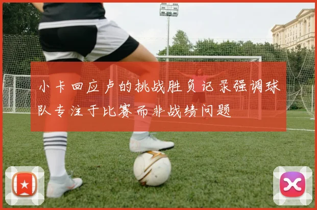 小卡回应卢的挑战胜负记录强调球队专注于比赛而非战绩问题