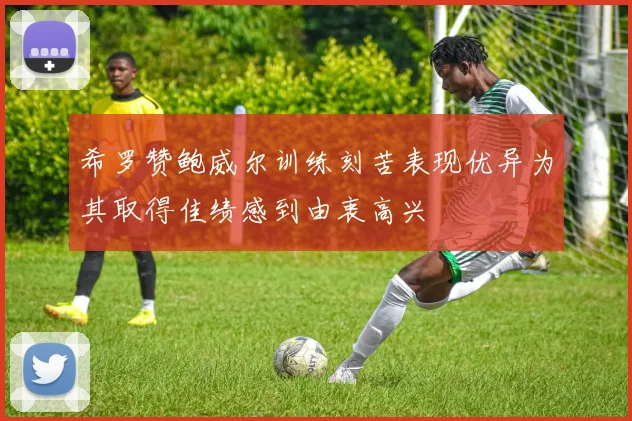 希罗赞鲍威尔训练刻苦表现优异为其取得佳绩感到由衷高兴
