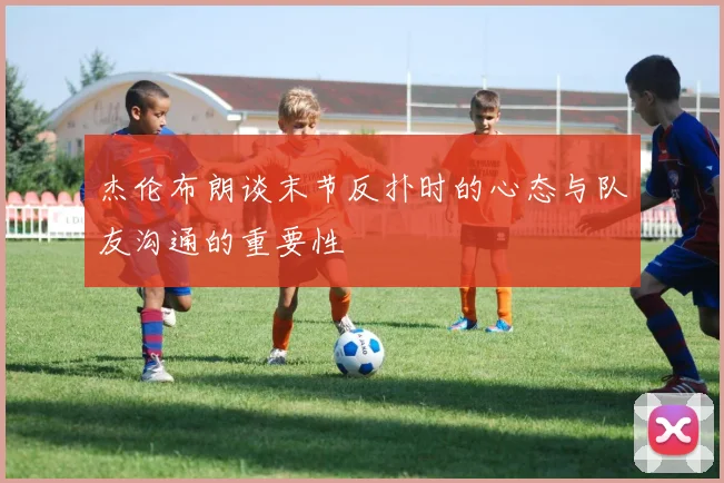 杰伦布朗谈末节反扑时的心态与队友沟通的重要性