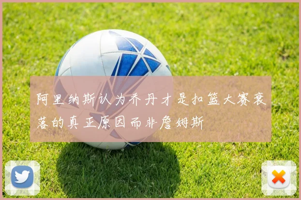 阿里纳斯认为乔丹才是扣篮大赛衰落的真正原因而非詹姆斯