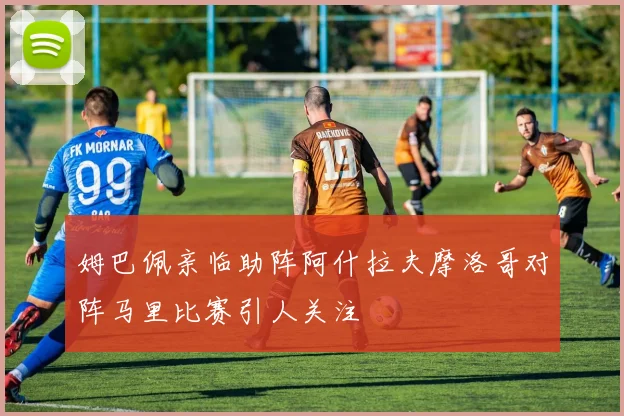 姆巴佩亲临助阵阿什拉夫摩洛哥对阵马里比赛引人关注