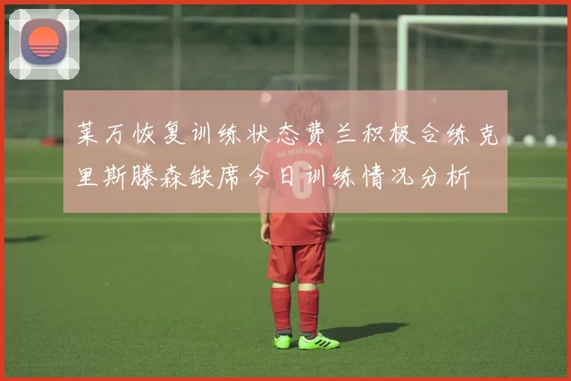 莱万恢复训练状态费兰积极合练克里斯滕森缺席今日训练情况分析