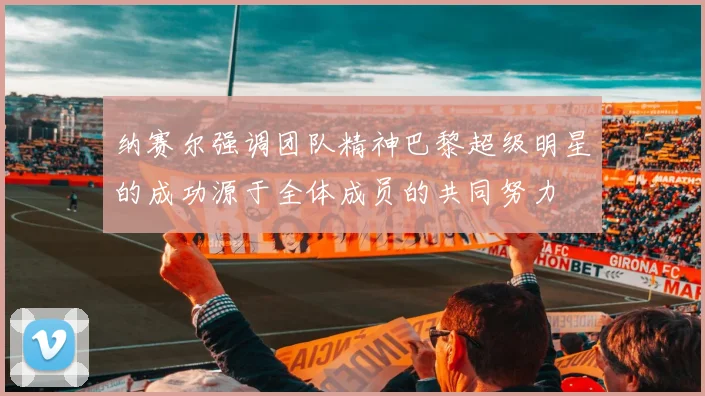 纳赛尔强调团队精神巴黎超级明星的成功源于全体成员的共同努力