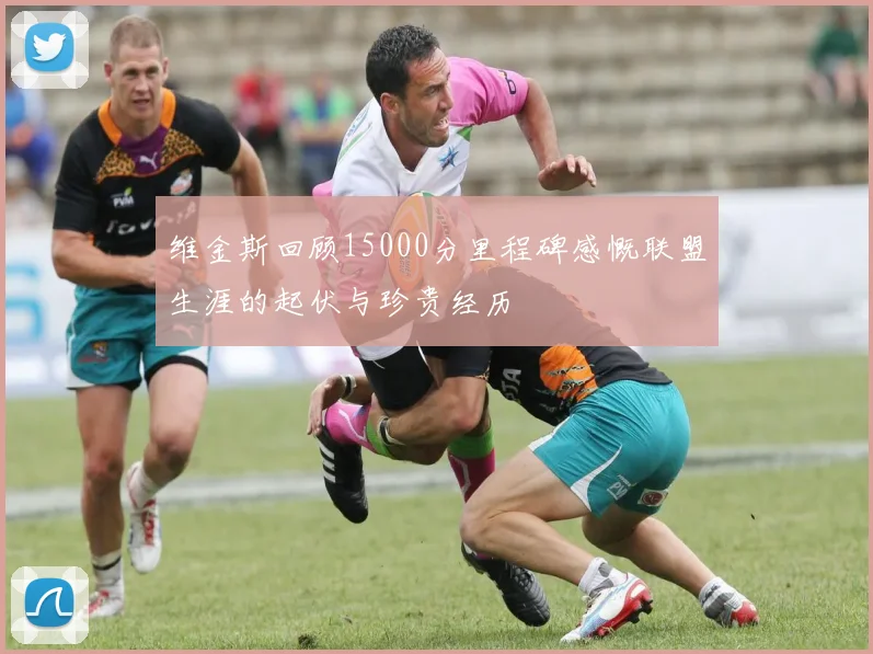 维金斯回顾15000分里程碑感慨联盟生涯的起伏与珍贵经历