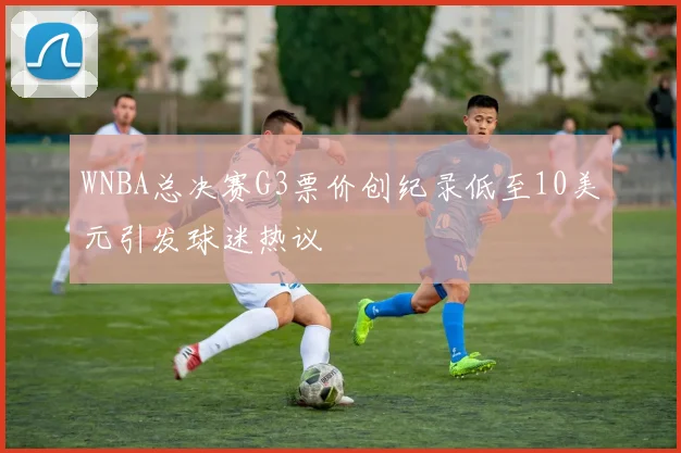 WNBA总决赛G3票价创纪录低至10美元引发球迷热议