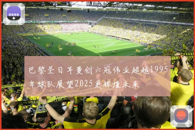 巴黎圣日耳曼创六冠伟业超越1995年球队展望2025更辉煌未来