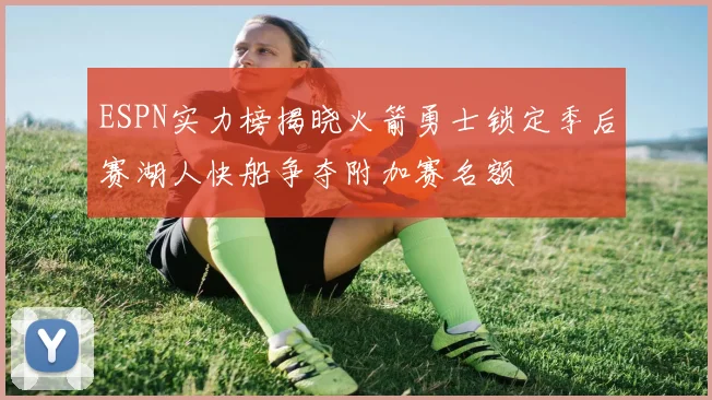 ESPN实力榜揭晓火箭勇士锁定季后赛湖人快船争夺附加赛名额