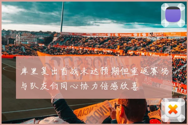 库里复出首战未达预期但重返赛场与队友们同心协力倍感欣喜