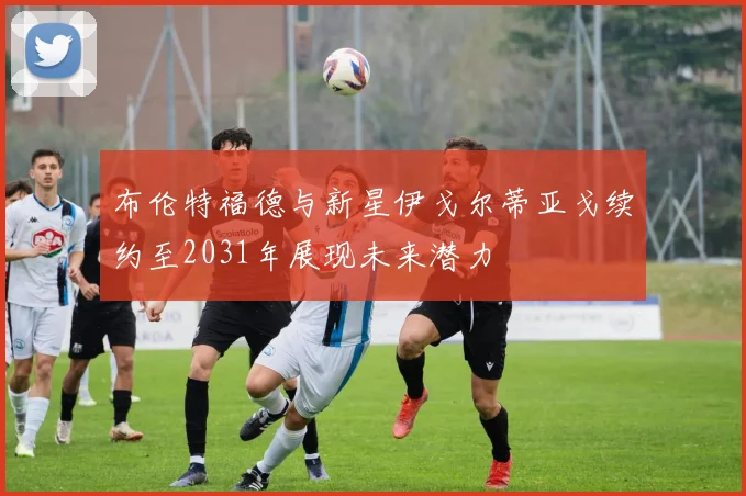 布伦特福德与新星伊戈尔蒂亚戈续约至2031年展现未来潜力