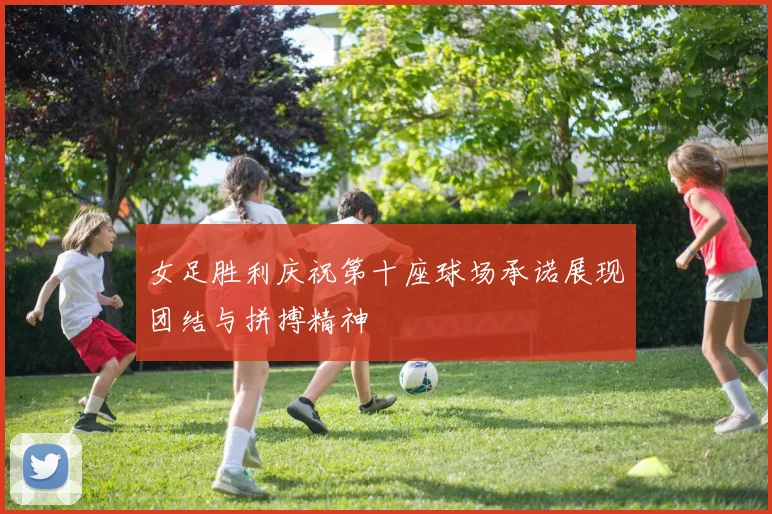 女足胜利庆祝第十座球场承诺展现团结与拼搏精神