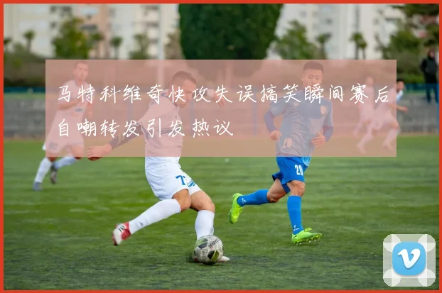 马特科维奇快攻失误搞笑瞬间赛后自嘲转发引发热议