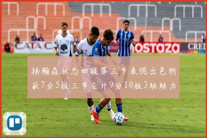 杨瀚森状态回暖第三节表现出色斩获7分5板三节合计9分10板3助助力球队反击