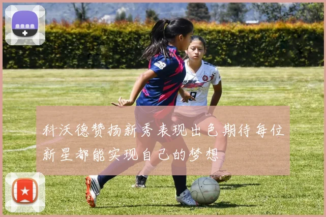 科沃德赞扬新秀表现出色期待每位新星都能实现自己的梦想