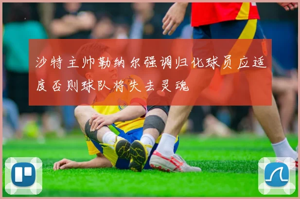 沙特主帅勒纳尔强调归化球员应适度否则球队将失去灵魂