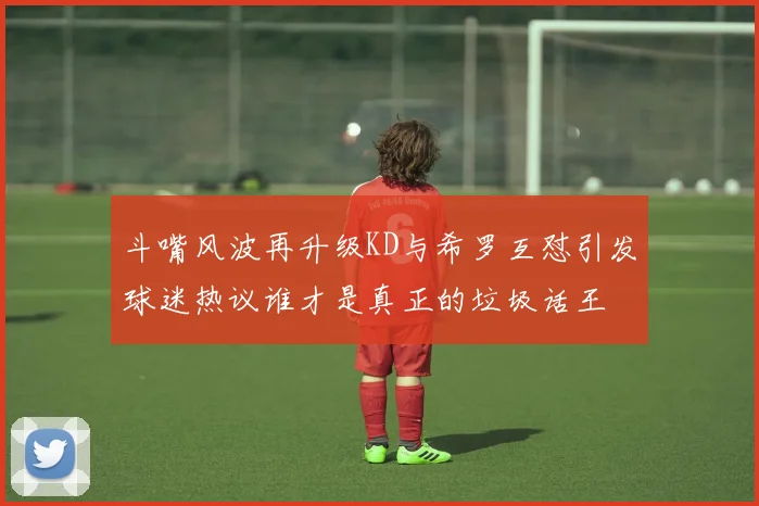 斗嘴风波再升级KD与希罗互怼引发球迷热议谁才是真正的垃圾话王