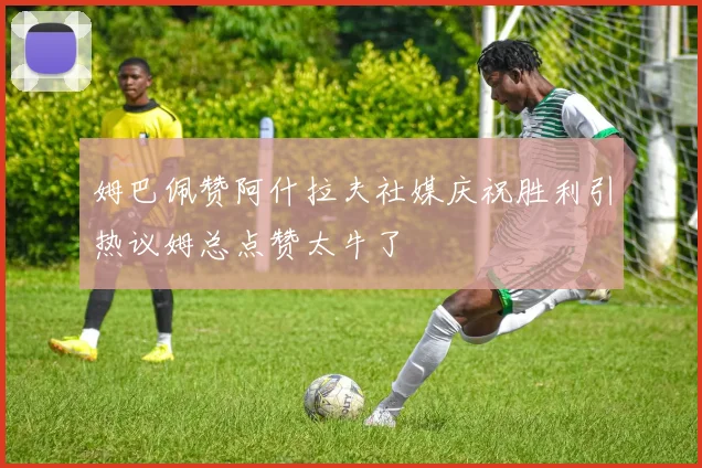 姆巴佩赞阿什拉夫社媒庆祝胜利引热议姆总点赞太牛了