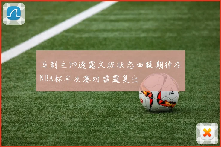 马刺主帅透露文班状态回暖期待在NBA杯半决赛对雷霆复出