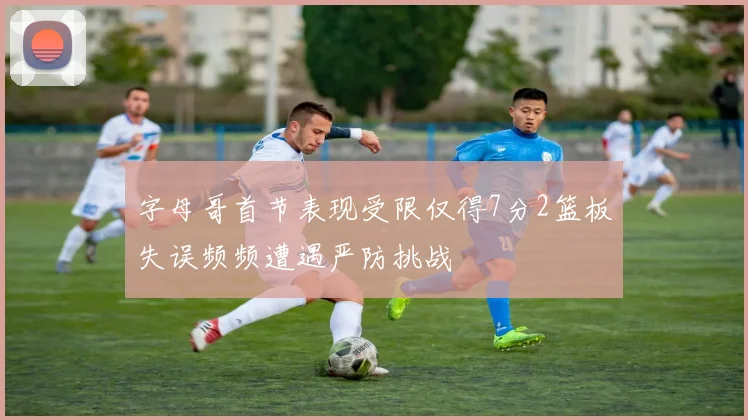 字母哥首节表现受限仅得7分2篮板失误频频遭遇严防挑战