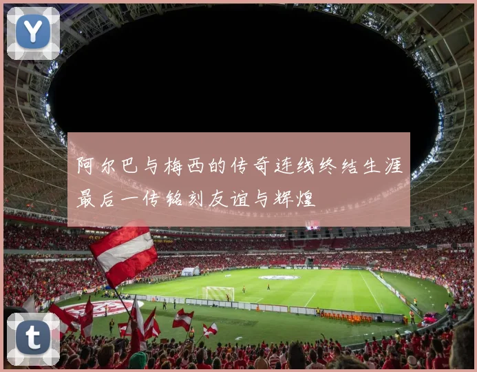 阿尔巴与梅西的传奇连线终结生涯最后一传铭刻友谊与辉煌