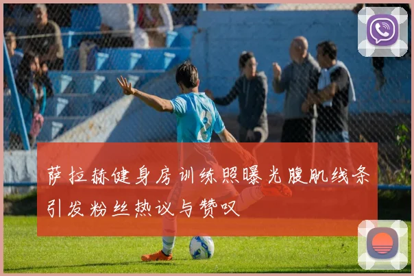 萨拉赫健身房训练照曝光腹肌线条引发粉丝热议与赞叹