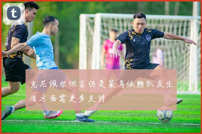 克尼佩尔坦言仍是菜鸟依赖队友生活方面需更多支持