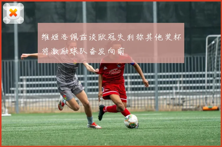 维姬洛佩兹谈欧冠失利称其他奖杯将激励球队奋发向前
