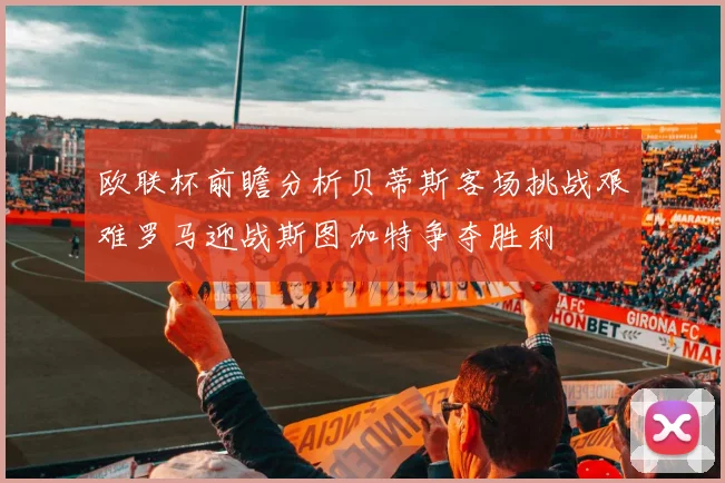 欧联杯前瞻分析贝蒂斯客场挑战艰难罗马迎战斯图加特争夺胜利