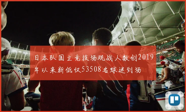 日本队国立竞技场观战人数创2019年以来新低仅53508名球迷到场