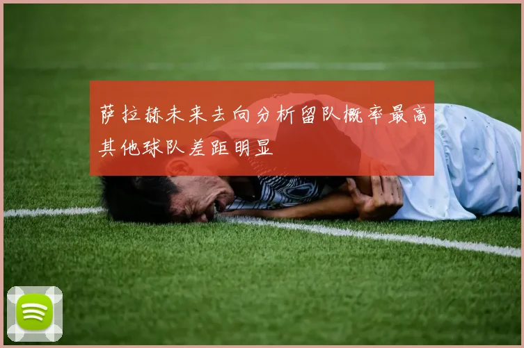 萨拉赫未来去向分析留队概率最高其他球队差距明显