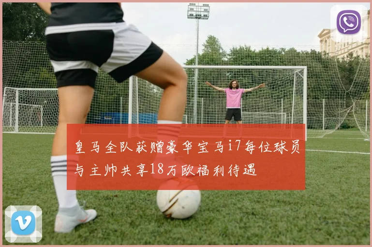 皇马全队获赠豪华宝马i7每位球员与主帅共享18万欧福利待遇