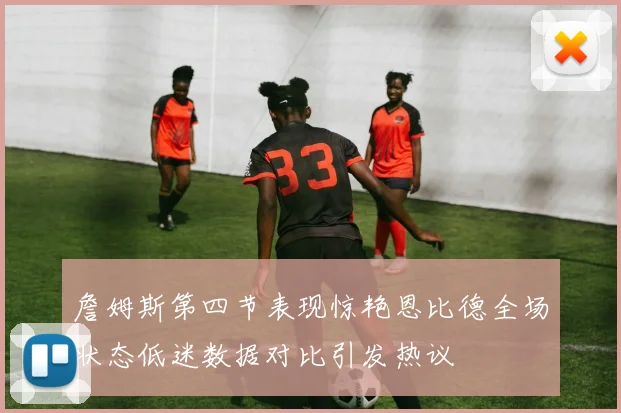 詹姆斯第四节表现惊艳恩比德全场状态低迷数据对比引发热议