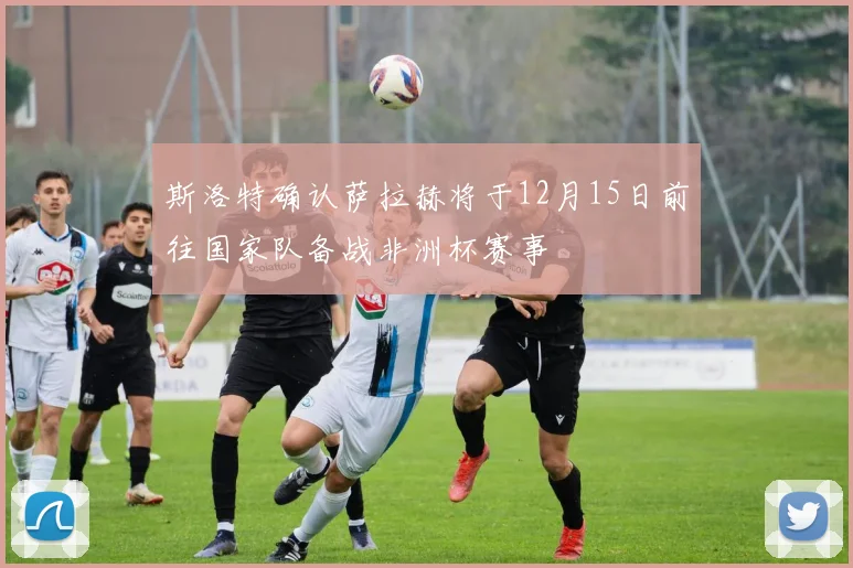 斯洛特确认萨拉赫将于12月15日前往国家队备战非洲杯赛事