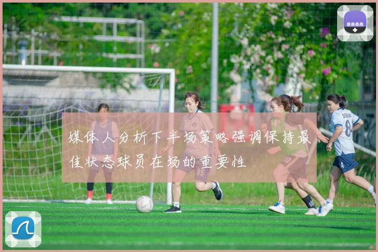 媒体人分析下半场策略强调保持最佳状态球员在场的重要性