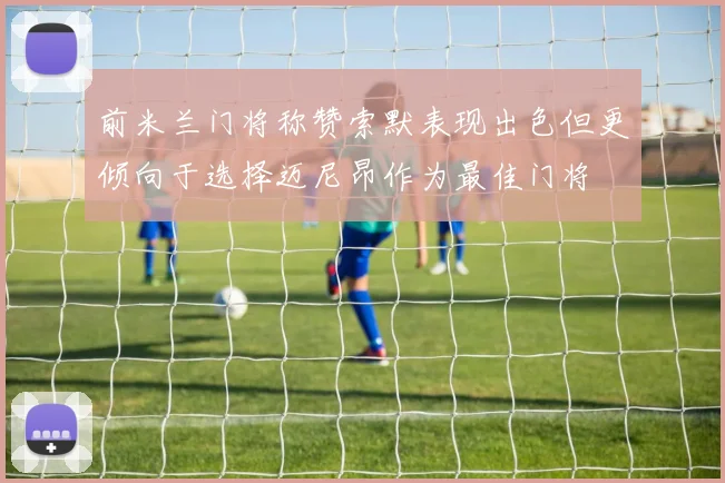 前米兰门将称赞索默表现出色但更倾向于选择迈尼昂作为最佳门将