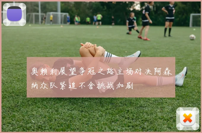 奥赖利展望争冠之路主场对决阿森纳众队紧追不舍挑战加剧