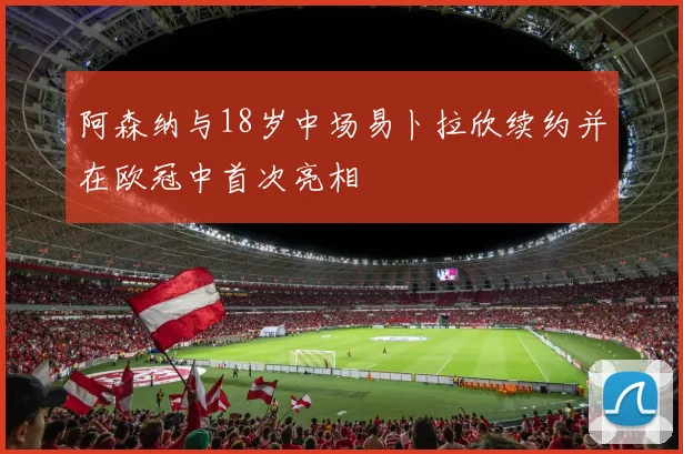 阿森纳与18岁中场易卜拉欣续约并在欧冠中首次亮相
