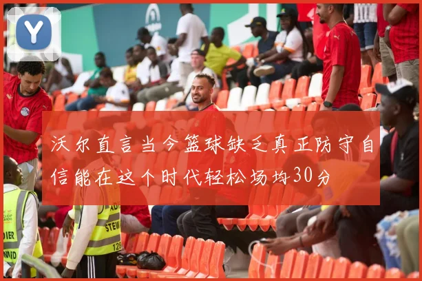 沃尔直言当今篮球缺乏真正防守自信能在这个时代轻松场均30分