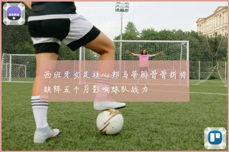 西班牙女足核心邦马蒂腓骨骨折将缺阵五个月影响球队战力